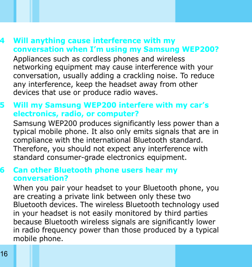 164 Will anything cause interference with my conversation when I’m using my Samsung WEP200? Appliances such as cordless phones and wireless networking equipment may cause interference with your conversation, usually adding a crackling noise. To reduce any interference, keep the headset away from other devices that use or produce radio waves. 5 Will my Samsung WEP200 interfere with my car’s electronics, radio, or computer? Samsung WEP200 produces significantly less power than a typical mobile phone. It also only emits signals that are in compliance with the international Bluetooth standard. Therefore, you should not expect any interference with standard consumer-grade electronics equipment. 6 Can other Bluetooth phone users hear my conversation? When you pair your headset to your Bluetooth phone, you are creating a private link between only these two Bluetooth devices. The wireless Bluetooth technology used in your headset is not easily monitored by third parties because Bluetooth wireless signals are significantly lower in radio frequency power than those produced by a typical mobile phone. 