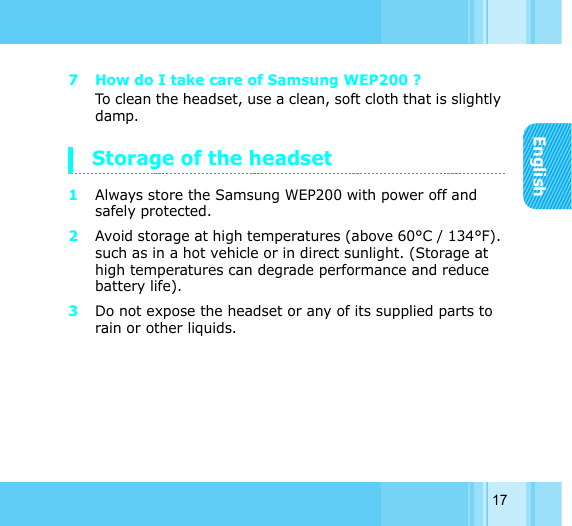 English177 How do I take care of Samsung WEP200 ? To clean the headset, use a clean, soft cloth that is slightly damp.Storage of the headset1Always store the Samsung WEP200 with power off and safely protected. 2Avoid storage at high temperatures (above 60°C / 134°F). such as in a hot vehicle or in direct sunlight. (Storage at high temperatures can degrade performance and reduce battery life). 3Do not expose the headset or any of its supplied parts to rain or other liquids. 