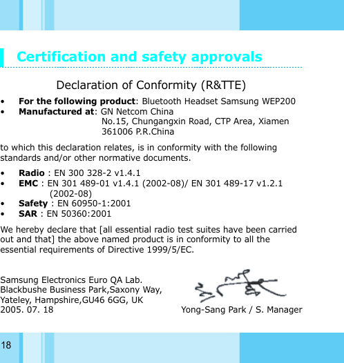 18Certification and safety approvalsDeclaration of Conformity (R&amp;TTE)•For the following product: Bluetooth Headset Samsung WEP200•Manufactured at: GN Netcom ChinaNo.15, Chungangxin Road, CTP Area, Xiamen 361006 P.R.Chinato which this declaration relates, is in conformity with the following standards and/or other normative documents.•Radio : EN 300 328-2 v1.4.1•EMC : EN 301 489-01 v1.4.1 (2002-08)/ EN 301 489-17 v1.2.1 (2002-08)•Safety : EN 60950-1:2001•SAR : EN 50360:2001We hereby declare that [all essential radio test suites have been carried out and that] the above named product is in conformity to all the essential requirements of Directive 1999/5/EC.Samsung Electronics Euro QA Lab.Blackbushe Business Park,Saxony Way,Yateley, Hampshire,GU46 6GG, UK2005. 07. 18                                              Yong-Sang Park / S. Manager