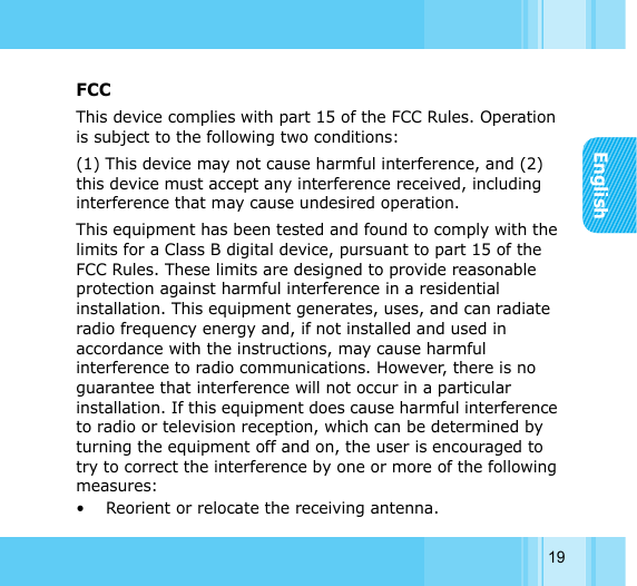 English19FCCThis device complies with part 15 of the FCC Rules. Operation is subject to the following two conditions: (1) This device may not cause harmful interference, and (2) this device must accept any interference received, including interference that may cause undesired operation.This equipment has been tested and found to comply with the limits for a Class B digital device, pursuant to part 15 of the FCC Rules. These limits are designed to provide reasonable protection against harmful interference in a residential installation. This equipment generates, uses, and can radiate radio frequency energy and, if not installed and used in accordance with the instructions, may cause harmful interference to radio communications. However, there is no guarantee that interference will not occur in a particular installation. If this equipment does cause harmful interference to radio or television reception, which can be determined by turning the equipment off and on, the user is encouraged to try to correct the interference by one or more of the following measures:• Reorient or relocate the receiving antenna.