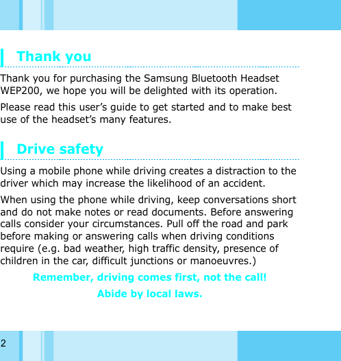 2Thank you Thank you for purchasing the Samsung Bluetooth Headset WEP200, we hope you will be delighted with its operation. Please read this user’s guide to get started and to make best use of the headset’s many features. Drive safetyUsing a mobile phone while driving creates a distraction to the driver which may increase the likelihood of an accident. When using the phone while driving, keep conversations short and do not make notes or read documents. Before answering calls consider your circumstances. Pull off the road and park before making or answering calls when driving conditions require (e.g. bad weather, high traffic density, presence of children in the car, difficult junctions or manoeuvres.) Remember, driving comes first, not the call! Abide by local laws. 