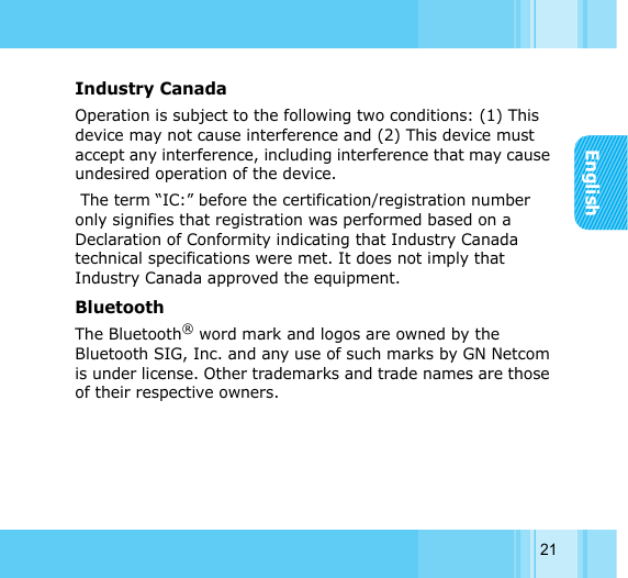 English21Industry Canada Operation is subject to the following two conditions: (1) This device may not cause interference and (2) This device must accept any interference, including interference that may cause undesired operation of the device.  The term “IC:” before the certification/registration number only signifies that registration was performed based on a Declaration of Conformity indicating that Industry Canada technical specifications were met. It does not imply that Industry Canada approved the equipment. Bluetooth The Bluetooth® word mark and logos are owned by the Bluetooth SIG, Inc. and any use of such marks by GN Netcom is under license. Other trademarks and trade names are those of their respective owners. 