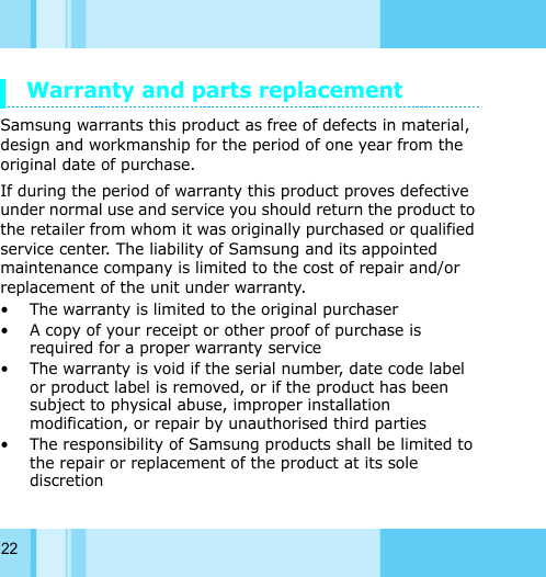 22Warranty and parts replacementSamsung warrants this product as free of defects in material, design and workmanship for the period of one year from the original date of purchase.If during the period of warranty this product proves defective under normal use and service you should return the product to the retailer from whom it was originally purchased or qualified service center. The liability of Samsung and its appointed maintenance company is limited to the cost of repair and/or replacement of the unit under warranty. • The warranty is limited to the original purchaser • A copy of your receipt or other proof of purchase is required for a proper warranty service • The warranty is void if the serial number, date code label or product label is removed, or if the product has been subject to physical abuse, improper installation modification, or repair by unauthorised third parties• The responsibility of Samsung products shall be limited to the repair or replacement of the product at its sole discretion
