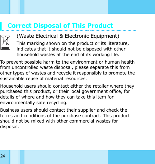 24Correct Disposal of This Product(Waste Electrical &amp; Electronic Equipment)This marking shown on the product or its literature, indicates that it should not be disposed with other household wastes at the end of its working life.To prevent possible harm to the environment or human health from uncontrolled waste disposal, please separate this from other types of wastes and recycle it responsibly to promote the sustainable reuse of material resources.Household users should contact either the retailer where they purchased this product, or their local government office, for details of where and how they can take this item for environmentally safe recycling. Business users should contact their supplier and check the terms and conditions of the purchase contract. This product should not be mixed with other commercial wastes for disposal.