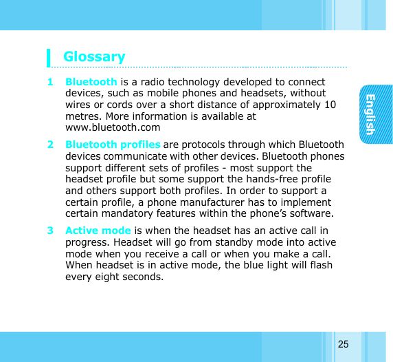 English25Glossary 1 Bluetooth is a radio technology developed to connect devices, such as mobile phones and headsets, without wires or cords over a short distance of approximately 10 metres. More information is available at www.bluetooth.com 2 Bluetooth profiles are protocols through which Bluetooth devices communicate with other devices. Bluetooth phones support different sets of profiles - most support the headset profile but some support the hands-free profile and others support both profiles. In order to support a certain profile, a phone manufacturer has to implement certain mandatory features within the phone’s software. 3Active mode is when the headset has an active call in progress. Headset will go from standby mode into active mode when you receive a call or when you make a call. When headset is in active mode, the blue light will flash every eight seconds. 