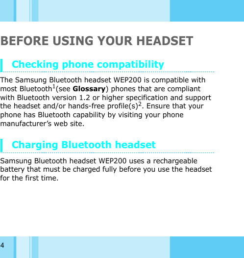 4BEFORE USING YOUR HEADSETChecking phone compatibilityThe Samsung Bluetooth headset WEP200 is compatible with most Bluetooth1(see Glossary) phones that are compliant with Bluetooth version 1.2 or higher specification and support the headset and/or hands-free profile(s)2. Ensure that your phone has Bluetooth capability by visiting your phone manufacturer’s web site. Charging Bluetooth headsetSamsung Bluetooth headset WEP200 uses a rechargeable battery that must be charged fully before you use the headset for the first time. 