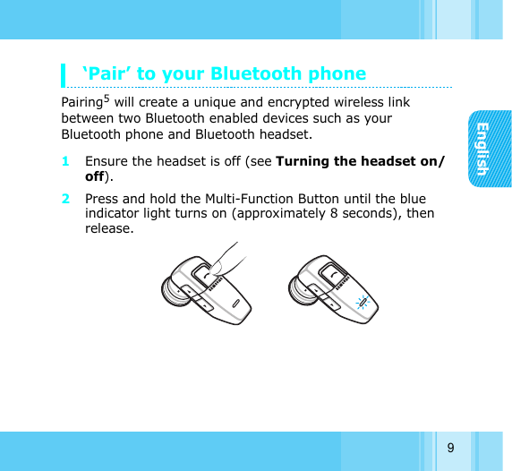 English9‘Pair’ to your Bluetooth phonePairing5 will create a unique and encrypted wireless link between two Bluetooth enabled devices such as your Bluetooth phone and Bluetooth headset. 1Ensure the headset is off (see Turning the headset on/off). 2Press and hold the Multi-Function Button until the blue indicator light turns on (approximately 8 seconds), then release.
