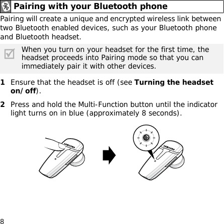 8Pairing will create a unique and encrypted wireless link between two Bluetooth enabled devices, such as your Bluetooth phone and Bluetooth headset. 1Ensure that the headset is off (see Turning the headset on/off).2Press and hold the Multi-Function button until the indicator light turns on in blue (approximately 8 seconds).Pairing with your Bluetooth phoneWhen you turn on your headset for the first time, the headset proceeds into Pairing mode so that you can immediately pair it with other devices.