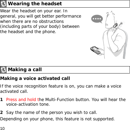 10Wear the headset on your ear. In general, you will get better performance when there are no obstructions (including parts of your body) between the headset and the phone.Making a voice activated callIf the voice recognition feature is on, you can make a voice activated call.1Press and hold the Multi-Function button. You will hear the voice-activation tone.2Say the name of the person you wish to call. Depending on your phone, this feature is not supported.Wearing the headsetMaking a call