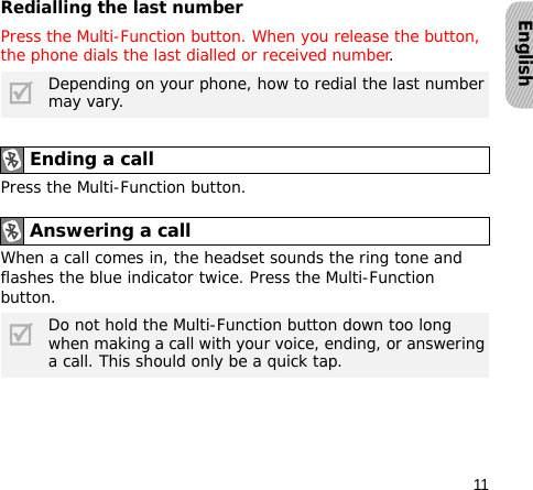 11EnglishRedialling the last numberPress the Multi-Function button. When you release the button, the phone dials the last dialled or received number.Press the Multi-Function button.When a call comes in, the headset sounds the ring tone and flashes the blue indicator twice. Press the Multi-Function button.Depending on your phone, how to redial the last number may vary.Ending a callAnswering a call Do not hold the Multi-Function button down too long when making a call with your voice, ending, or answering a call. This should only be a quick tap.