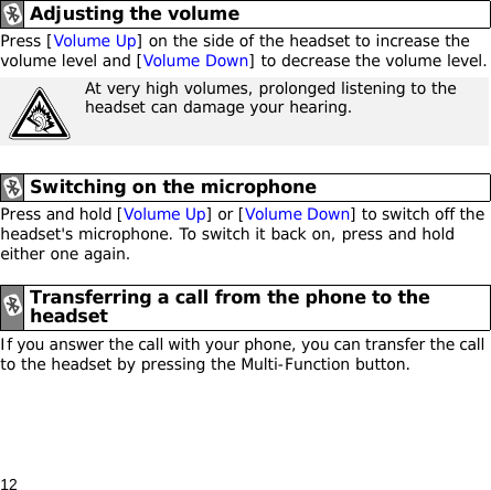 12Press [Volume Up] on the side of the headset to increase the volume level and [Volume Down] to decrease the volume level.Press and hold [Volume Up] or [Volume Down] to switch off the headset&apos;s microphone. To switch it back on, press and hold either one again.If you answer the call with your phone, you can transfer the call to the headset by pressing the Multi-Function button.Adjusting the volumeAt very high volumes, prolonged listening to the headset can damage your hearing.Switching on the microphoneTransferring a call from the phone to the headset