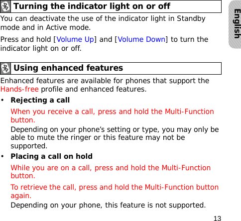 13EnglishYou can deactivate the use of the indicator light in Standby mode and in Active mode.Press and hold [Volume Up] and [Volume Down] to turn the indicator light on or off.Enhanced features are available for phones that support the Hands-free profile and enhanced features.•Rejecting a callWhen you receive a call, press and hold the Multi-Function button.Depending on your phone’s setting or type, you may only be able to mute the ringer or this feature may not be supported.•Placing a call on holdWhile you are on a call, press and hold the Multi-Function button.To retrieve the call, press and hold the Multi-Function button again.Depending on your phone, this feature is not supported.Turning the indicator light on or offUsing enhanced features