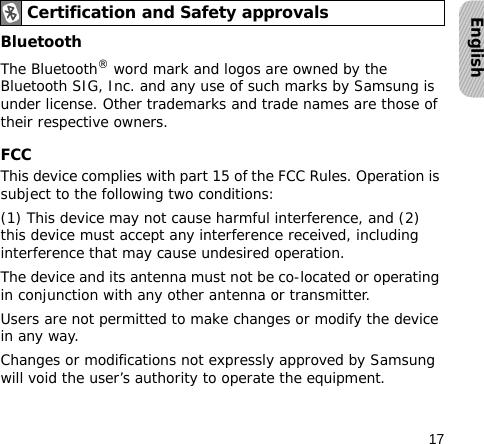17EnglishBluetooth The Bluetooth® word mark and logos are owned by the Bluetooth SIG, Inc. and any use of such marks by Samsung is under license. Other trademarks and trade names are those of their respective owners.FCCThis device complies with part 15 of the FCC Rules. Operation is subject to the following two conditions: (1) This device may not cause harmful interference, and (2) this device must accept any interference received, including interference that may cause undesired operation.The device and its antenna must not be co-located or operating in conjunction with any other antenna or transmitter.Users are not permitted to make changes or modify the device in any way.Changes or modifications not expressly approved by Samsung will void the user’s authority to operate the equipment.Certification and Safety approvals