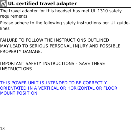 18The travel adapter for this headset has met UL 1310 safety requirements. Please adhere to the following safety instructions per UL guide-lines.FAILURE TO FOLLOW THE INSTRUCTIONS OUTLINED MAY LEAD TO SERIOUS PERSONAL INJURY AND POSSIBLE PROPERTY DAMAGE.IMPORTANT SAFETY INSTRUCTIONS - SAVE THESE INSTRUCTIONS.THIS POWER UNIT IS INTENDED TO BE CORRECTLY ORIENTATED IN A VERTICAL OR HORIZONTAL OR FLOOR MOUNT POSITION.UL certified travel adapter