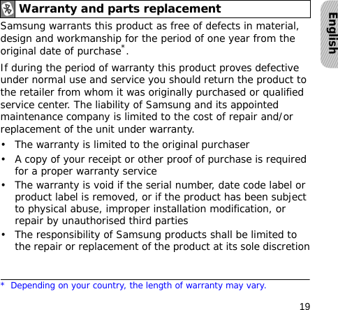 19EnglishSamsung warrants this product as free of defects in material, design and workmanship for the period of one year from the original date of purchase*.If during the period of warranty this product proves defective under normal use and service you should return the product to the retailer from whom it was originally purchased or qualified service center. The liability of Samsung and its appointed maintenance company is limited to the cost of repair and/or replacement of the unit under warranty.• The warranty is limited to the original purchaser• A copy of your receipt or other proof of purchase is required for a proper warranty service• The warranty is void if the serial number, date code label or product label is removed, or if the product has been subject to physical abuse, improper installation modification, or repair by unauthorised third parties• The responsibility of Samsung products shall be limited to the repair or replacement of the product at its sole discretionWarranty and parts replacement* Depending on your country, the length of warranty may vary.