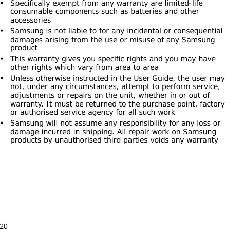 20• Specifically exempt from any warranty are limited-life consumable components such as batteries and other accessories• Samsung is not liable to for any incidental or consequential damages arising from the use or misuse of any Samsung product• This warranty gives you specific rights and you may have other rights which vary from area to area• Unless otherwise instructed in the User Guide, the user may not, under any circumstances, attempt to perform service, adjustments or repairs on the unit, whether in or out of warranty. It must be returned to the purchase point, factory or authorised service agency for all such work• Samsung will not assume any responsibility for any loss or damage incurred in shipping. All repair work on Samsung products by unauthorised third parties voids any warranty