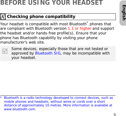 3EnglishBEFORE USING YOUR HEADSETYour headset is compatible with most Bluetooth* phones that are compliant with Bluetooth version 1.1 or higher and support the headset and/or hands-free profile(s). Ensure that your phone has Bluetooth capability by visiting your phone manufacturer’s web site.Checking phone compatibility* Bluetooth is a radio technology developed to connect devices, such as mobile phones and headsets, without wires or cords over a short distance of approximately 10 metres. More information is available at www.bluetooth.com.Some devices, especially those that are not tested or approved by Bluetooth SIG, may be incompatible with your headset.