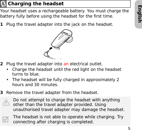 5EnglishYour headset uses a rechargeable battery. You must charge the battery fully before using the headset for the first time.1Plug the travel adapter into the jack on the headset.2Plug the travel adapter into an electrical outlet. • Charge the headset until the red light on the headset turns to blue.• The headset will be fully charged in approximately 2 hours and 30 minutes.3Remove the travel adapter from the headset.Charging the headsetDo not attempt to charge the headset with anything other than the travel adapter provided. Using unauthorised travel adapter may damage the headset.The headset is not able to operate while charging. Try connecting after charging is completed.