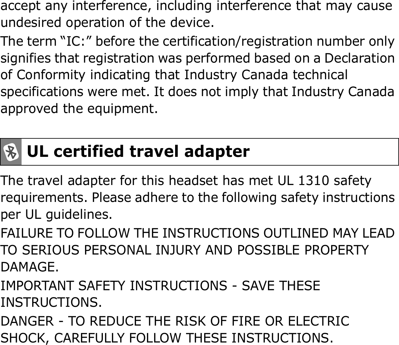 accept any interference, including interference that may cause undesired operation of the device.The term “IC:” before the certification/registration number only signifies that registration was performed based on a Declaration of Conformity indicating that Industry Canada technical specifications were met. It does not imply that Industry Canada approved the equipment. The travel adapter for this headset has met UL 1310 safety requirements. Please adhere to the following safety instructions per UL guidelines.FAILURE TO FOLLOW THE INSTRUCTIONS OUTLINED MAY LEAD TO SERIOUS PERSONAL INJURY AND POSSIBLE PROPERTY DAMAGE.IMPORTANT SAFETY INSTRUCTIONS - SAVE THESE INSTRUCTIONS.DANGER - TO REDUCE THE RISK OF FIRE OR ELECTRIC SHOCK, CAREFULLY FOLLOW THESE INSTRUCTIONS.UL certified travel adapter