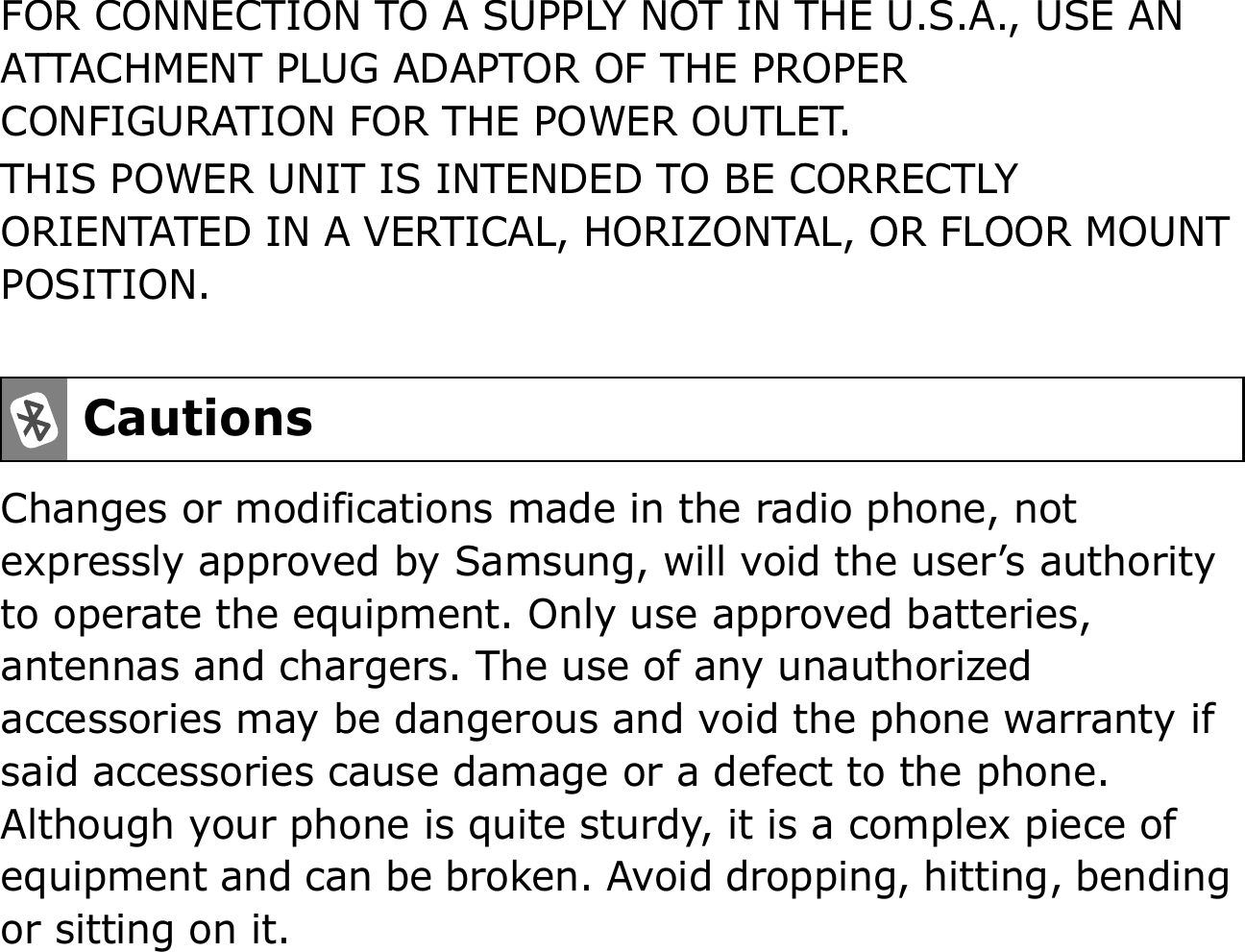 FOR CONNECTION TO A SUPPLY NOT IN THE U.S.A., USE AN ATTACHMENT PLUG ADAPTOR OF THE PROPER CONFIGURATION FOR THE POWER OUTLET.THIS POWER UNIT IS INTENDED TO BE CORRECTLY ORIENTATED IN A VERTICAL, HORIZONTAL, OR FLOOR MOUNT POSITION.Changes or modifications made in the radio phone, not expressly approved by Samsung, will void the user’s authority to operate the equipment. Only use approved batteries, antennas and chargers. The use of any unauthorized accessories may be dangerous and void the phone warranty if said accessories cause damage or a defect to the phone. Although your phone is quite sturdy, it is a complex piece of equipment and can be broken. Avoid dropping, hitting, bending or sitting on it.Cautions