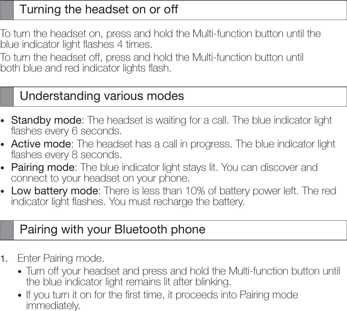 Turning the headset on or offTo turn the headset on, press and hold the Multi-function button until the blue indicator light ﬂashes 4 times.To turn the headset off, press and hold the Multi-function button until both blue and red indicator lights ﬂash.Understanding various modesStandby mode: The headset is waiting for a call. The blue indicator light ﬂashes every 6 seconds.Active mode: The headset has a call in progress. The blue indicator light ﬂashes every 8 seconds.Pairing mode: The blue indicator light stays lit. You can discover and connect to your headset on your phone.Low battery mode: There is less than 10% of battery power left. The red indicator light ﬂashes. You must recharge the battery.Pairing with your Bluetooth phone1.  Enter Pairing mode.Turn off your headset and press and hold the Multi-function button until the blue indicator light remains lit after blinking.If you turn it on for the ﬁrst time, it proceeds into Pairing mode immediately.••••••