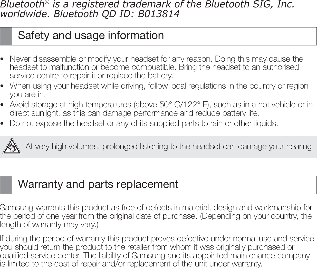 EnglishBluetooth® is a registered trademark of the Bluetooth SIG, Inc. worldwide. Bluetooth QD ID: B013814Safety and usage informationNever disassemble or modify your headset for any reason. Doing this may cause the headset to malfunction or become combustible. Bring the headset to an authorised service centre to repair it or replace the battery.When using your headset while driving, follow local regulations in the country or region you are in.Avoid storage at high temperatures (above 50° C/122° F), such as in a hot vehicle or in direct sunlight, as this can damage performance and reduce battery life.Do not expose the headset or any of its supplied parts to rain or other liquids.At very high volumes, prolonged listening to the headset can damage your hearing.Warranty and parts replacementSamsung warrants this product as free of defects in material, design and workmanship for the period of one year from the original date of purchase. (Depending on your country, the length of warranty may vary.)If during the period of warranty this product proves defective under normal use and service you should return the product to the retailer from whom it was originally purchased or qualiﬁed service center. The liability of Samsung and its appointed maintenance company is limited to the cost of repair and/or replacement of the unit under warranty.••••