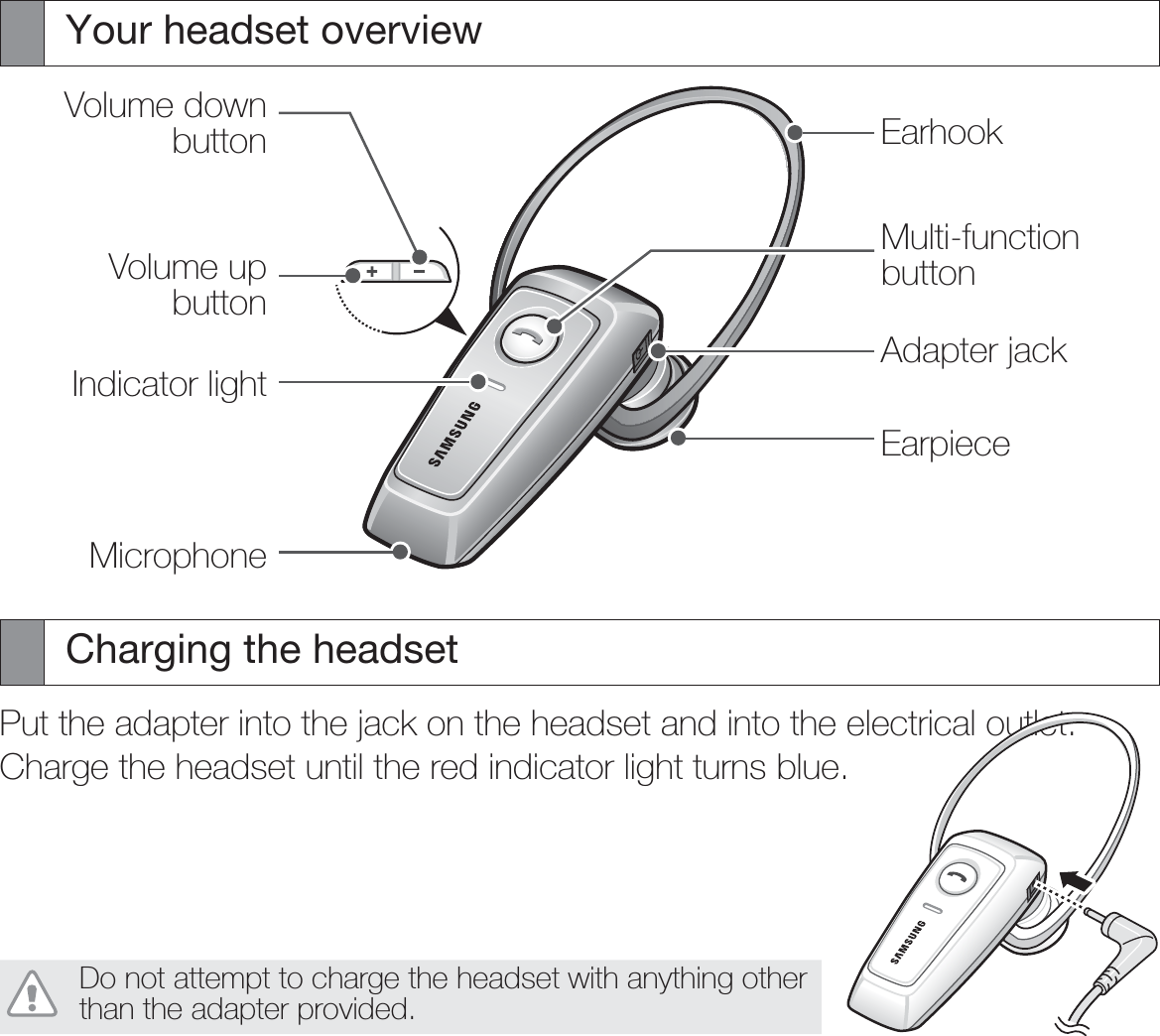 Your headset overviewVolume down buttonVolume up buttonIndicator lightMicrophoneEarhookMulti-function buttonAdapter jackEarpieceCharging the headsetPut the adapter into the jack on the headset and into the electrical outlet.Charge the headset until the red indicator light turns blue.Do not attempt to charge the headset with anything other than the adapter provided.