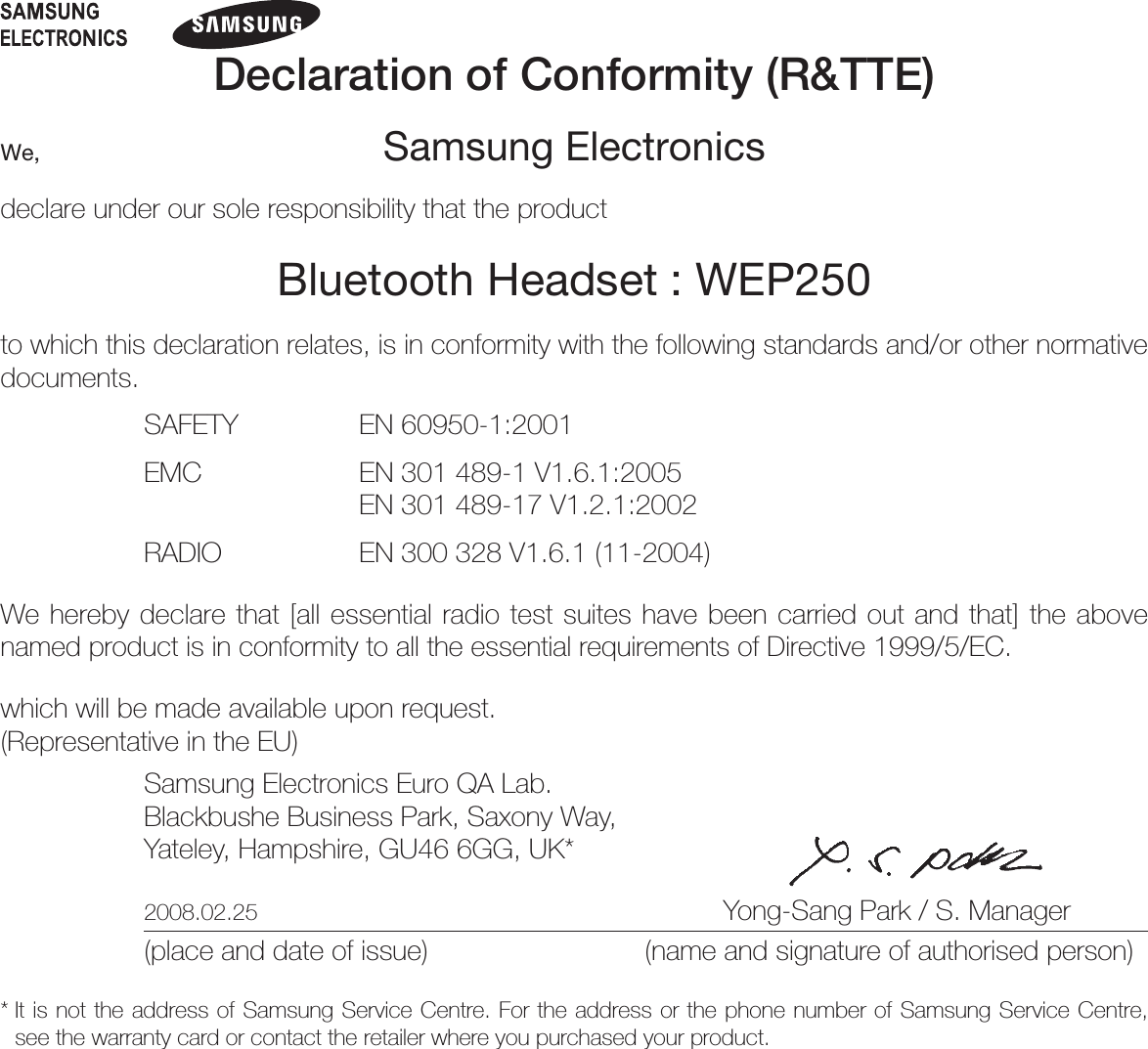 Declaration of Conformity (R&amp;TTE)We, Samsung Electronicsdeclare under our sole responsibility that the productBluetooth Headset : WEP250to which this declaration relates, is in conformity with the following standards and/or other normative documents.SAFETY   EN 60950-1:2001EMC   EN 301 489-1 V1.6.1:2005  EN 301 489-17 V1.2.1:2002RADIO   EN 300 328 V1.6.1 (11-2004)We hereby declare that [all essential radio test suites have been carried out and that] the above named product is in conformity to all the essential requirements of Directive 1999/5/EC.which will be made available upon request.(Representative in the EU)Samsung Electronics Euro QA Lab.Blackbushe Business Park, Saxony Way,Yateley, Hampshire, GU46 6GG, UK* 2008.02.25  Yong-Sang Park / S. Manager(place and date of issue)  (name and signature of authorised person)*  It is not the address of Samsung Service Centre. For the address or the phone number of Samsung Service Centre, see the warranty card or contact the retailer where you purchased your product.