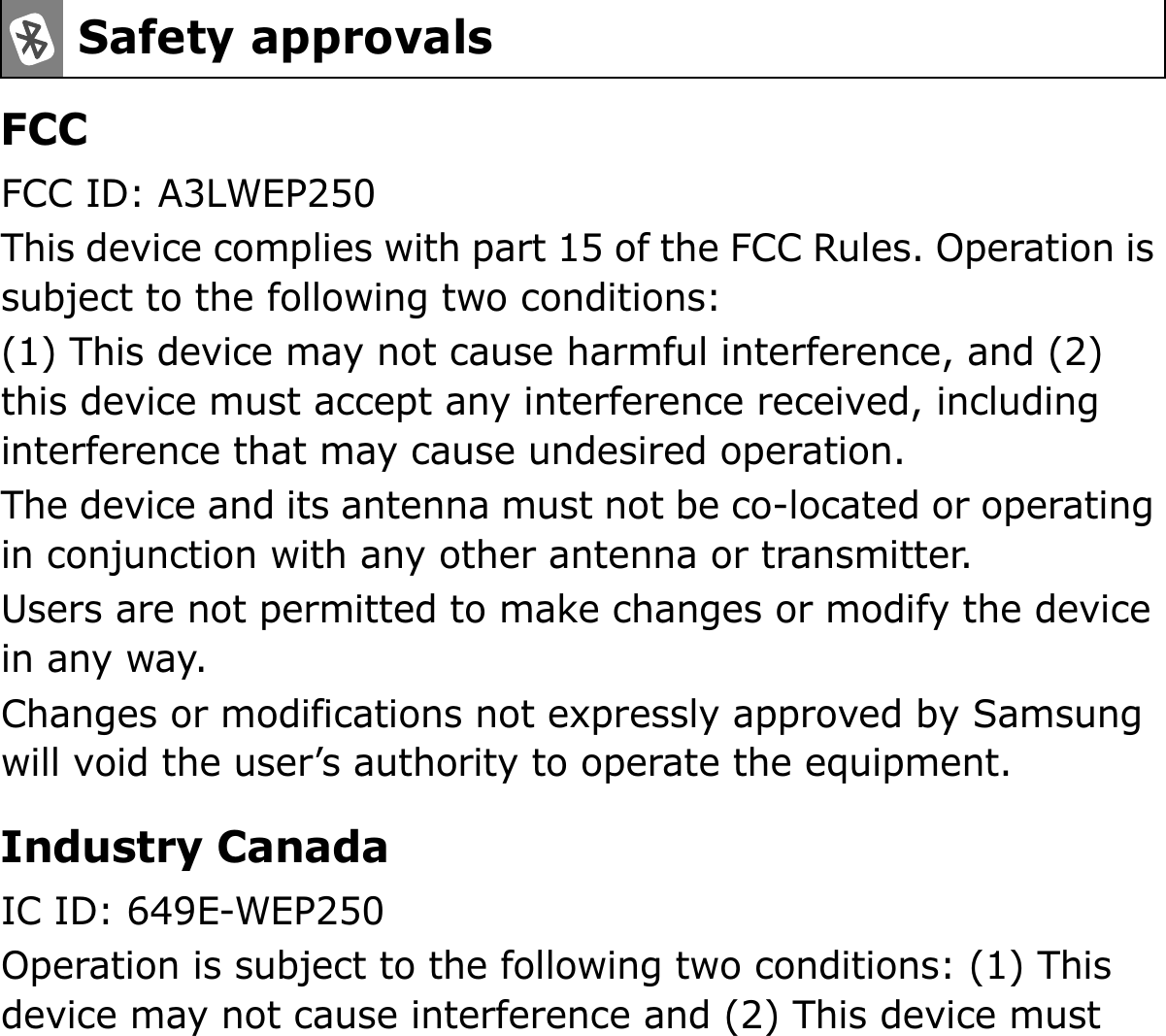 FCCFCC ID: A3LWEP250This device complies with part 15 of the FCC Rules. Operation is subject to the following two conditions:(1) This device may not cause harmful interference, and (2) this device must accept any interference received, including interference that may cause undesired operation.The device and its antenna must not be co-located or operating in conjunction with any other antenna or transmitter.Users are not permitted to make changes or modify the device in any way. Changes or modifications not expressly approved by Samsung will void the user’s authority to operate the equipment.Industry CanadaIC ID: 649E-WEP250Operation is subject to the following two conditions: (1) This device may not cause interference and (2) This device must Safety approvals