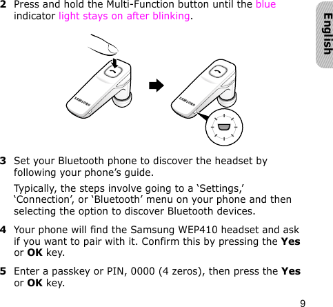 9English2Press and hold the Multi-Function button until the blue indicator light stays on after blinking.3Set your Bluetooth phone to discover the headset by following your phone’s guide.Typically, the steps involve going to a ‘Settings,’ ‘Connection’, or ‘Bluetooth’ menu on your phone and then selecting the option to discover Bluetooth devices.4Your phone will find the Samsung WEP410 headset and ask if you want to pair with it. Confirm this by pressing the Yes or OK key. 5Enter a passkey or PIN, 0000 (4 zeros), then press the Yes or OK key.