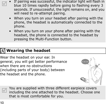 10Wear the headset on your ear. In general, you will get better performance when there are no obstructions (including parts of your body) between the headset and the phone.• If pairing was successful, the indicator light will flash in blue 10 times rapidly before going to flashing every 3 seconds. If unsuccessful, the light remains on, and you will need to re-attempt pairing.• When you turn on your headset after pairing with the phone, the headset is automatically connected to the phone.• When you turn on your phone after pairing with the headset, the phone is connected to the headset by pressing the Multi-Function button.Wearing the headsetYou are supplied with three different earpiece covers including the one attached to the headset. Choose one that is most comfortable for you.