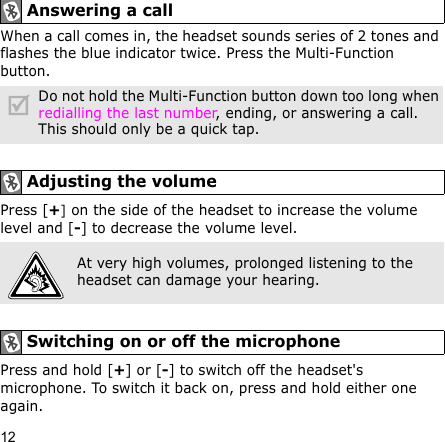 12When a call comes in, the headset sounds series of 2 tones and flashes the blue indicator twice. Press the Multi-Function button.Press [+] on the side of the headset to increase the volume level and [-] to decrease the volume level.Press and hold [+] or [-] to switch off the headset&apos;s microphone. To switch it back on, press and hold either one again.Answering a call Do not hold the Multi-Function button down too long when redialling the last number, ending, or answering a call. This should only be a quick tap.Adjusting the volumeAt very high volumes, prolonged listening to the headset can damage your hearing.Switching on or off the microphone