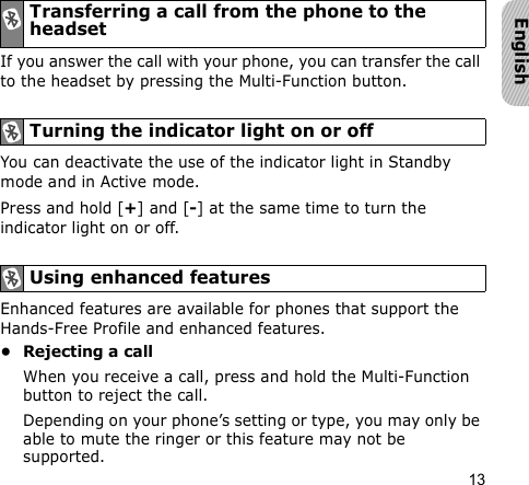 13EnglishIf you answer the call with your phone, you can transfer the call to the headset by pressing the Multi-Function button.You can deactivate the use of the indicator light in Standby mode and in Active mode.Press and hold [+] and [-] at the same time to turn the indicator light on or off.Enhanced features are available for phones that support the Hands-Free Profile and enhanced features.• Rejecting a callWhen you receive a call, press and hold the Multi-Function button to reject the call.Depending on your phone’s setting or type, you may only be able to mute the ringer or this feature may not be supported.Transferring a call from the phone to the headsetTurning the indicator light on or offUsing enhanced features