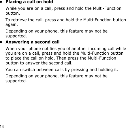 14• Placing a call on holdWhile you are on a call, press and hold the Multi-Function button.To retrieve the call, press and hold the Multi-Function button again.Depending on your phone, this feature may not be supported.• Answering a second callWhen your phone notifies you of another incoming call while you are on a call, press and hold the Multi-Function button to place the call on hold. Then press the Multi-Function button to answer the second call. You can switch between calls by pressing and holding it.Depending on your phone, this feature may not be supported.