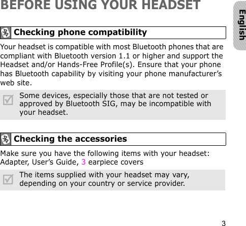 3EnglishBEFORE USING YOUR HEADSETYour headset is compatible with most Bluetooth phones that are compliant with Bluetooth version 1.1 or higher and support the Headset and/or Hands-Free Profile(s). Ensure that your phone has Bluetooth capability by visiting your phone manufacturer’s web site.Make sure you have the following items with your headset: Adapter, User’s Guide, 3 earpiece coversChecking phone compatibilitySome devices, especially those that are not tested or approved by Bluetooth SIG, may be incompatible with your headset.Checking the accessoriesThe items supplied with your headset may vary, depending on your country or service provider.