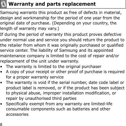 8Samsung warrants this product as free of defects in material, design and workmanship for the period of one year from the original date of purchase. (Depending on your country, the length of warranty may vary.)If during the period of warranty this product proves defective under normal use and service you should return the product to the retailer from whom it was originally purchased or qualified service center. The liability of Samsung and its appointed maintenance company is limited to the cost of repair and/or replacement of the unit under warranty.• The warranty is limited to the original purchaser• A copy of your receipt or other proof of purchase is required for a proper warranty service• The warranty is void if the serial number, date code label or product label is removed, or if the product has been subject to physical abuse, improper installation modification, or repair by unauthorised third parties• Specifically exempt from any warranty are limited-life consumable components such as batteries and other accessoriesWarranty and parts replacement
