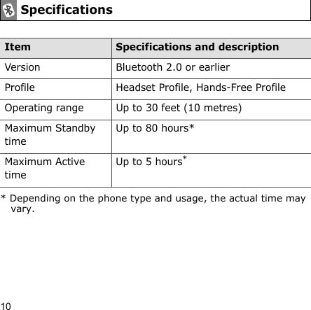10SpecificationsItem Specifications and descriptionVersion Bluetooth 2.0 or earlierProfile Headset Profile, Hands-Free ProfileOperating range Up to 30 feet (10 metres)Maximum Standby timeUp to 80 hours*Maximum Active timeUp to 5 hours** Depending on the phone type and usage, the actual time may vary.