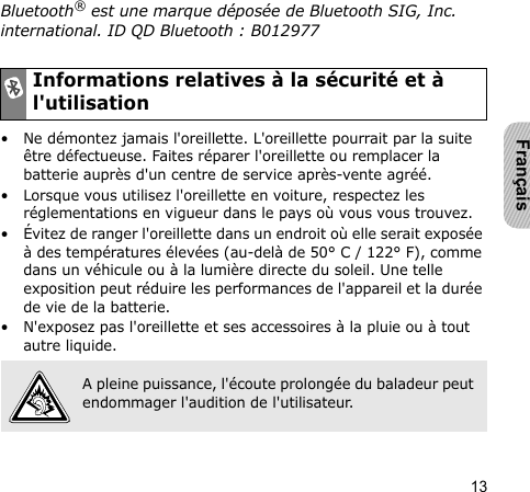 13FrançaisBluetooth® est une marque déposée de Bluetooth SIG, Inc. international. ID QD Bluetooth : B012977• Ne démontez jamais l&apos;oreillette. L&apos;oreillette pourrait par la suite être défectueuse. Faites réparer l&apos;oreillette ou remplacer la batterie auprès d&apos;un centre de service après-vente agréé.• Lorsque vous utilisez l&apos;oreillette en voiture, respectez les réglementations en vigueur dans le pays où vous vous trouvez.• Évitez de ranger l&apos;oreillette dans un endroit où elle serait exposée à des températures élevées (au-delà de 50° C / 122° F), comme dans un véhicule ou à la lumière directe du soleil. Une telle exposition peut réduire les performances de l&apos;appareil et la durée de vie de la batterie.• N&apos;exposez pas l&apos;oreillette et ses accessoires à la pluie ou à tout autre liquide.Informations relatives à la sécurité et à l&apos;utilisationA pleine puissance, l&apos;écoute prolongée du baladeur peut endommager l&apos;audition de l&apos;utilisateur.