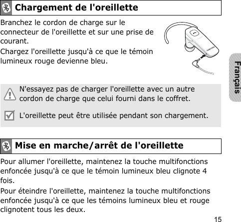 15FrançaisBranchez le cordon de charge sur le connecteur de l&apos;oreillette et sur une prise de courant.Chargez l&apos;oreillette jusqu&apos;à ce que le témoin lumineux rouge devienne bleu.Pour allumer l&apos;oreillette, maintenez la touche multifonctions enfoncée jusqu&apos;à ce que le témoin lumineux bleu clignote 4 fois.Pour éteindre l&apos;oreillette, maintenez la touche multifonctions enfoncée jusqu&apos;à ce que les témoins lumineux bleu et rouge clignotent tous les deux.Chargement de l&apos;oreilletteN&apos;essayez pas de charger l&apos;oreillette avec un autre cordon de charge que celui fourni dans le coffret.L&apos;oreillette peut être utilisée pendant son chargement.Mise en marche/arrêt de l&apos;oreillette