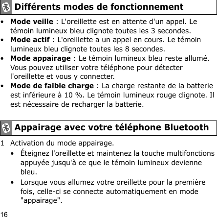 16•Mode veille : L&apos;oreillette est en attente d&apos;un appel. Le témoin lumineux bleu clignote toutes les 3 secondes.•Mode actif : L&apos;oreillette a un appel en cours. Le témoin lumineux bleu clignote toutes les 8 secondes. •Mode appairage : Le témoin lumineux bleu reste allumé. Vous pouvez utiliser votre téléphone pour détecter l&apos;oreillette et vous y connecter.•Mode de faible charge : La charge restante de la batterie est inférieure à 10 %. Le témoin lumineux rouge clignote. Il est nécessaire de recharger la batterie.1 Activation du mode appairage.• Éteignez l&apos;oreillette et maintenez la touche multifonctions appuyée jusqu&apos;à ce que le témoin lumineux devienne bleu.• Lorsque vous allumez votre oreillette pour la première fois, celle-ci se connecte automatiquement en mode &quot;appairage&quot;.Différents modes de fonctionnementAppairage avec votre téléphone Bluetooth