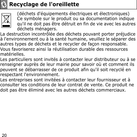 20(déchets d&apos;équipements électriques et électroniques)Ce symbole sur le produit ou sa documentation indique qu&apos;il ne doit pas être détruit en fin de vie avec les autres déchets ménagers.La destruction incontrôlée des déchets pouvant porter préjudice à l&apos;environnement ou à la santé humaine, veuillez le séparer des autres types de déchets et le recycler de façon responsable. Vous favoriserez ainsi la réutilisation durable des ressources matérielles.Les particuliers sont invités à contacter leur distributeur ou à se renseigner auprès de leur mairie pour savoir où et comment ils peuvent se débarrasser de ce produit afin qu&apos;il soit recyclé en respectant l&apos;environnement.Les entreprises sont invitées à contacter leur fournisseur et à consulter les conditions de leur contrat de vente. Ce produit ne doit pas être éliminé avec les autres déchets commerciaux.Recyclage de l&apos;oreillette