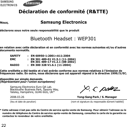 22Déclaration de conformité (R&amp;TTE)Nous,Samsung Electronicsdéclarons sous notre seule responsabilité que le produitBluetooth Headset : WEP301en relation avec cette déclaration et en conformité avec les normes suivantes et/ou d&apos;autres documents normatifs.SAFETY   :   EN 60950-1:2001+A11:2004EMC   :   EN 301 489-01 V1.5.1 (11-2004)      EN 301 489-17 V1.2.1 (08-2002)RADIO   :   EN 300 328 V1.6.1 (11-2004)Cette oreillette a été testée et s&apos;est avérée conforme aux normes relatives à l&apos;émission de fréquences radio. En outre, nous déclarons que cet appareil répond à la directive 1999/5/EC.disponible sur simple demande.(Représentant pour l&apos;union européenne)Samsung Electronics Euro QA Lab.Blackbushe Business Park, Saxony Way, Yateley, Hampshire, GU46 6GG, UK*2008.03.26 Yong-Sang Park / S. Manager (lieu et date de parution) (nom et signature du responsable dûment habilité)* Cette adresse n&apos;est pas celle du Centre de service après-vente de Samsung. Pour obtenir l&apos;adresse ou le numéro de téléphone du Centre de service après-vente de Samsung, consultez la carte de la garantie ou contactez le revendeur de votre oreillette.