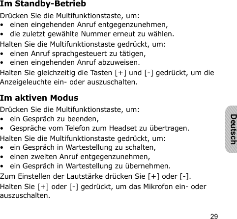 29DeutschIm Standby-BetriebDrücken Sie die Multifunktionstaste, um:• einen eingehenden Anruf entgegenzunehmen,• die zuletzt gewählte Nummer erneut zu wählen.Halten Sie die Multifunktionstaste gedrückt, um:• einen Anruf sprachgesteuert zu tätigen,• einen eingehenden Anruf abzuweisen.Halten Sie gleichzeitig die Tasten [+] und [-] gedrückt, um die Anzeigeleuchte ein- oder auszuschalten.Im aktiven ModusDrücken Sie die Multifunktionstaste, um:• ein Gespräch zu beenden,• Gespräche vom Telefon zum Headset zu übertragen.Halten Sie die Multifunktionstaste gedrückt, um:• ein Gespräch in Wartestellung zu schalten,• einen zweiten Anruf entgegenzunehmen,• ein Gespräch in Wartestellung zu übernehmen.Zum Einstellen der Lautstärke drücken Sie [+] oder [-].Halten Sie [+] oder [-] gedrückt, um das Mikrofon ein- oder auszuschalten.