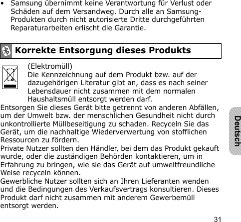 31Deutsch• Samsung übernimmt keine Verantwortung für Verlust oder Schäden auf dem Versandweg. Durch alle an Samsung-Produkten durch nicht autorisierte Dritte durchgeführten Reparaturarbeiten erlischt die Garantie.(Elektromüll)Die Kennzeichnung auf dem Produkt bzw. auf der dazugehörigen Literatur gibt an, dass es nach seiner Lebensdauer nicht zusammen mit dem normalen Haushaltsmüll entsorgt werden darf.Entsorgen Sie dieses Gerät bitte getrennt von anderen Abfällen, um der Umwelt bzw. der menschlichen Gesundheit nicht durch unkontrollierte Müllbeseitigung zu schaden. Recyceln Sie das Gerät, um die nachhaltige Wiederverwertung von stofflichen Ressourcen zu fördern.Private Nutzer sollten den Händler, bei dem das Produkt gekauft wurde, oder die zuständigen Behörden kontaktieren, um in Erfahrung zu bringen, wie sie das Gerät auf umweltfreundliche Weise recyceln können.Gewerbliche Nutzer sollten sich an Ihren Lieferanten wenden und die Bedingungen des Verkaufsvertrags konsultieren. Dieses Produkt darf nicht zusammen mit anderem Gewerbemüll entsorgt werden.Korrekte Entsorgung dieses Produkts