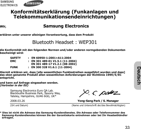 33DeutschKonformitätserklärung (Funkanlagen und Telekommunikationsendeinrichtungen)Wir,Samsung Electronicserklären unter unserer alleinigen Verantwortung, dass dem ProduktBluetooth Headset : WEP301die Konformität mit den folgenden Normen und/oder anderen normgebenden Dokumenten bescheinigt wird:SAFETY   :   EN 60950-1:2001+A11:2004EMC   :   EN 301 489-01 V1.5.1 (11-2004)      EN 301 489-17 V1.2.1 (08-2002)FUNK   :   EN 300 328 V1.6.1 (11-2004)Hiermit erklären wir, dass [alle wesentlichen Funktestreihen ausgeführt wurden und dass] das oben genannte Produkt allen wesentlichen Anforderungen der Richtlinie 1999/5/EC entspricht.und kann auf Anfrage eingesehen werden.(Vertreter in der EU)Samsung Electronics Euro QA Lab.Blackbushe Business Park, Saxony Way, Yateley, Hampshire, GU46 6GG, UK*2008.03.26 Yong-Sang Park / S. Manager (Ort und Datum) (Name und Unterschrift der/des Bevollmächtigten)* Dies ist nicht die Adresse des Samsung-Kundendienstes. Die Adresse oder Telefonnummer des Samsung-Kundendienstes können Sie der Garantiekarte entnehmen oder bei Ihr Headsethändler erfragen.