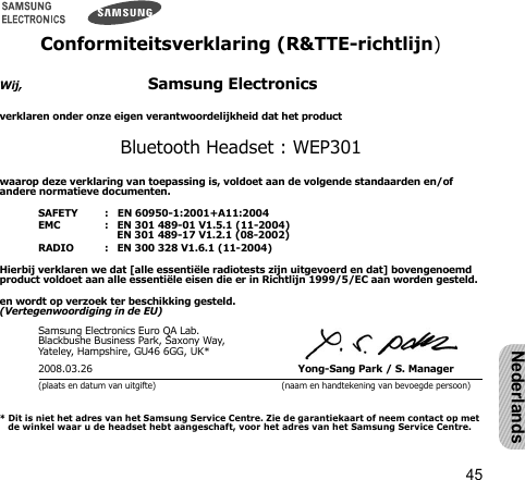 45NederlandsConformiteitsverklaring (R&amp;TTE-richtlijn)Wij,                            Samsung Electronicsverklaren onder onze eigen verantwoordelijkheid dat het product Bluetooth Headset : WEP301waarop deze verklaring van toepassing is, voldoet aan de volgende standaarden en/of andere normatieve documenten.SAFETY   :   EN 60950-1:2001+A11:2004EMC   :   EN 301 489-01 V1.5.1 (11-2004)      EN 301 489-17 V1.2.1 (08-2002)RADIO   :   EN 300 328 V1.6.1 (11-2004)Hierbij verklaren we dat [alle essentiële radiotests zijn uitgevoerd en dat] bovengenoemd product voldoet aan alle essentiële eisen die er in Richtlijn 1999/5/EC aan worden gesteld.en wordt op verzoek ter beschikking gesteld.(Vertegenwoordiging in de EU)Samsung Electronics Euro QA Lab.Blackbushe Business Park, Saxony Way, Yateley, Hampshire, GU46 6GG, UK*2008.03.26 Yong-Sang Park / S. Manager(plaats en datum van uitgifte) (naam en handtekening van bevoegde persoon)* Dit is niet het adres van het Samsung Service Centre. Zie de garantiekaart of neem contact op met de winkel waar u de headset hebt aangeschaft, voor het adres van het Samsung Service Centre.