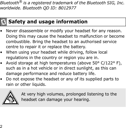 2Bluetooth® is a registered trademark of the Bluetooth SIG, Inc. worldwide. Bluetooth QD ID: B012977• Never disassemble or modify your headset for any reason. Doing this may cause the headset to malfunction or become combustible. Bring the headset to an authorised service centre to repair it or replace the battery.• When using your headset while driving, follow local regulations in the country or region you are in.• Avoid storage at high temperatures (above 50° C/122° F), such as in a hot vehicle or in direct sunlight, as this can damage performance and reduce battery life.• Do not expose the headset or any of its supplied parts to rain or other liquids.Safety and usage informationAt very high volumes, prolonged listening to the headset can damage your hearing.