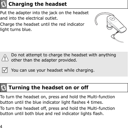4Put the adapter into the jack on the headset and into the electrical outlet.Charge the headset until the red indicator light turns blue.To turn the headset on, press and hold the Multi-function button until the blue indicator light flashes 4 times.To turn the headset off, press and hold the Multi-function button until both blue and red indicator lights flash.Charging the headsetDo not attempt to charge the headset with anything other than the adapter provided.You can use your headset while charging.Turning the headset on or off