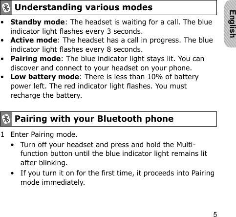 5English•Standby mode: The headset is waiting for a call. The blue indicator light flashes every 3 seconds.•Active mode: The headset has a call in progress. The blue indicator light flashes every 8 seconds.•Pairing mode: The blue indicator light stays lit. You can discover and connect to your headset on your phone.•Low battery mode: There is less than 10% of battery power left. The red indicator light flashes. You must recharge the battery.1 Enter Pairing mode.• Turn off your headset and press and hold the Multi-function button until the blue indicator light remains lit after blinking.• If you turn it on for the first time, it proceeds into Pairing mode immediately.Understanding various modesPairing with your Bluetooth phone