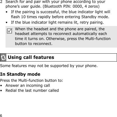62 Search for and pair with your phone according to your phone’s user guide. (Bluetooth PIN: 0000, 4 zeros)• If the pairing is successful, the blue indicator light will flash 10 times rapidly before entering Standby mode.• If the blue indicator light remains lit, retry pairing.Some features may not be supported by your phone.In Standby modePress the Multi-function button to:• Answer an incoming call• Redial the last number calledWhen the headset and the phone are paired, the headset attempts to reconnect automatically each time it turns on. Otherwise, press the Multi-function button to reconnect.Using call features